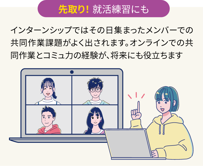 先取り！ 就活練習にも：インターンシップではその日集まったメンバーでの共同作業課題がよく出されます。オンラインでの共同作業とコミュ力の経験が、将来にも役立ちます